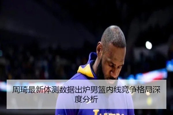 周琦最新体测数据出炉男篮内线竞争格局深度分析